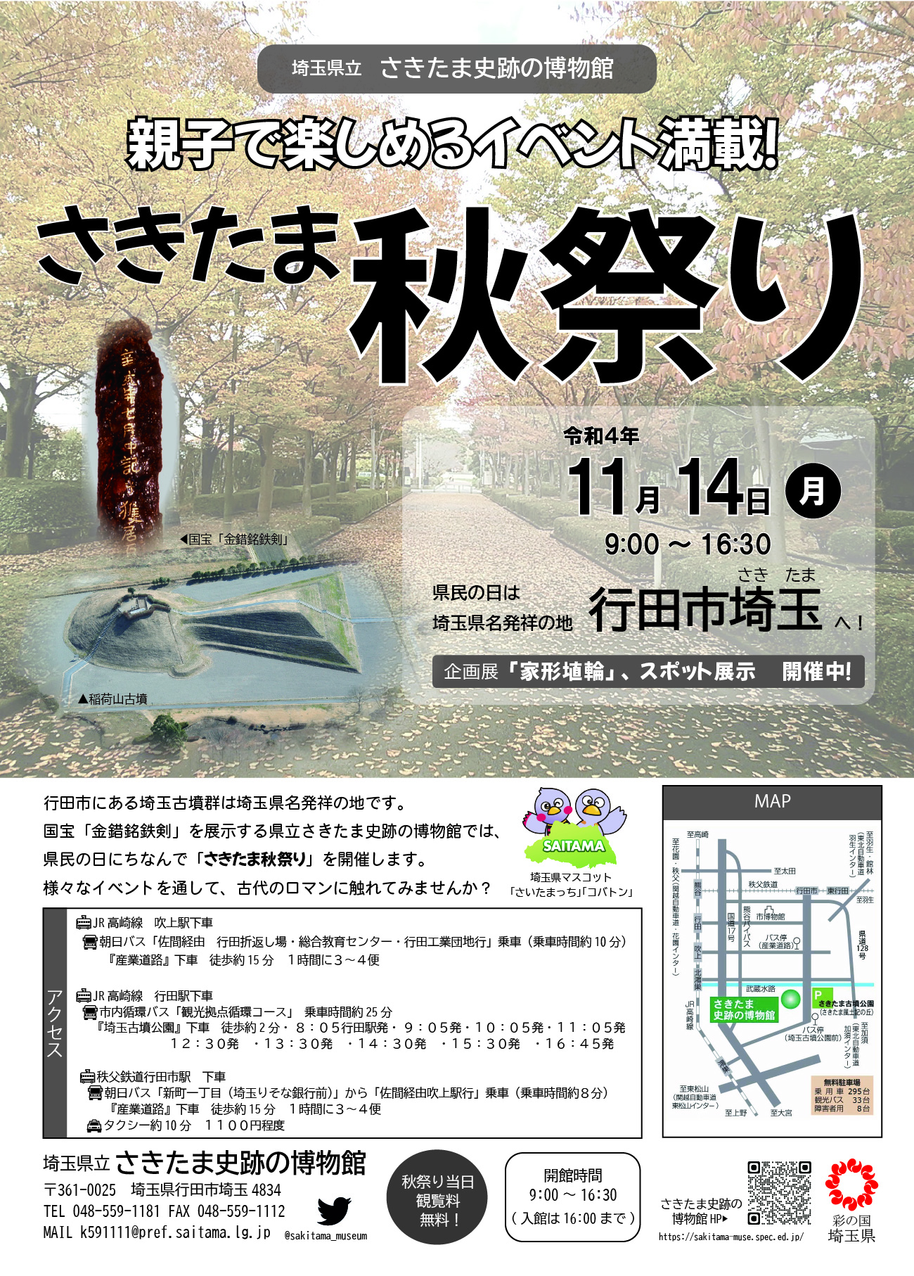 さきたま秋祭り　令和４年11月14日（月）9:00 ～ 16:30
県民の日は埼玉県名発祥の地 行田市埼玉（さきたま）へ！
行田市にある埼玉古墳群は埼玉県名発祥の地です。
国宝「金錯銘鉄剣」を展示する県立さきたま史跡の博物館では、
県民の日にちなんで「さきたま秋祭り」を開催します。
様々なイベントを通して、古代のロマンに触れてみませんか？
企画展「家形埴輪」 、スポット展示 開催中！
秋祭り当日はさきたま史跡の博物館の観覧料が無料に！
会場へのアクセスはメニューから「アクセス」ページを参照してください。